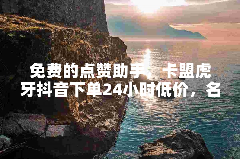 免费的点赞助手，卡盟虎牙抖音下单24小时低价，名片赞！✨✨✨