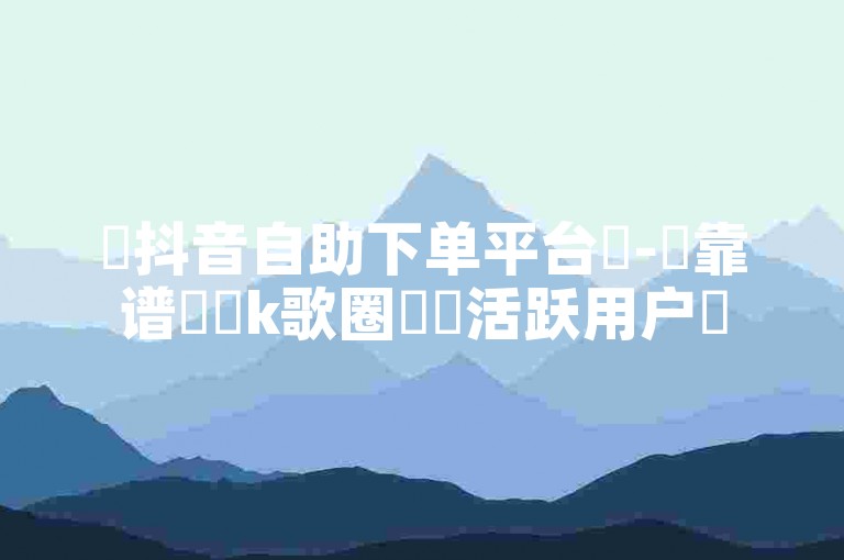 ✨抖音自助下单平台✨-✨靠谱✨✨k歌圈✨✨活跃用户✨