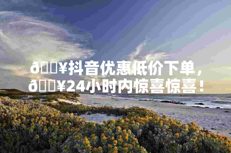 🔥抖音优惠低价下单，🔥24小时内惊喜惊喜！🔥