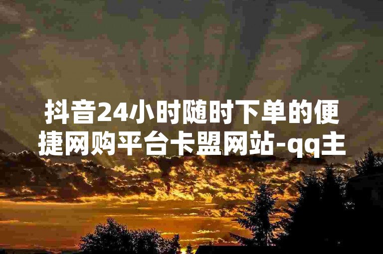 抖音24小时随时下单的便捷网购平台卡盟网站-qq主页名片点赞链接独家揭秘再战