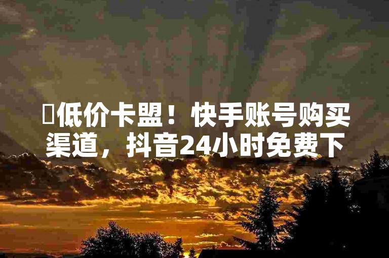 ✨低价卡盟！快手账号购买渠道，抖音24小时免费下单，还等什么？✨✨✨