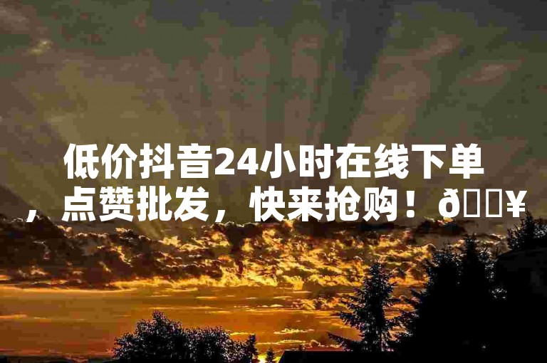 低价抖音24小时在线下单，点赞批发，快来抢购！🔥🔥🔥🔥🔥🔥