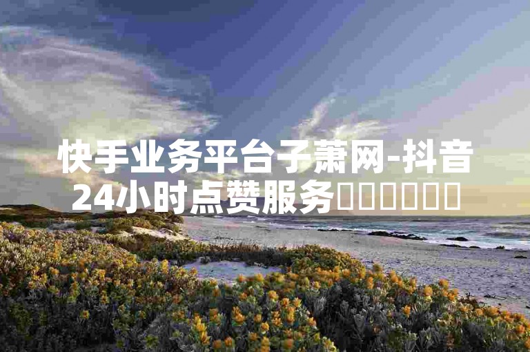 快手业务平台子萧网-抖音24小时点赞服务✨✨✨✨✨✨
