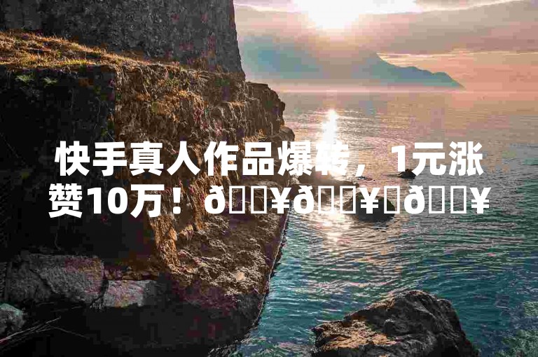 快手真人作品爆转，1元涨赞10万！🔥🔥✨🔥✨