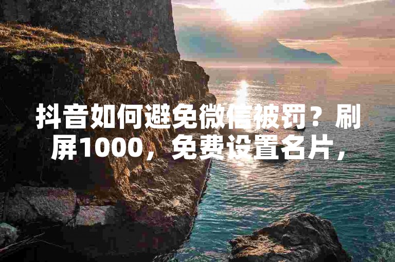 抖音如何避免微信被罚？刷屏1000，免费设置名片，出售信息，账号运营策略，曝光！✨