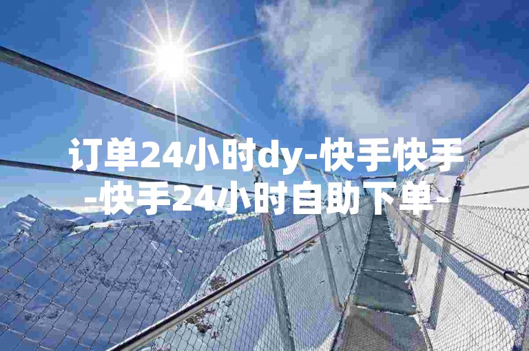 订单24小时dy-快手快手-快手24小时自助下单-