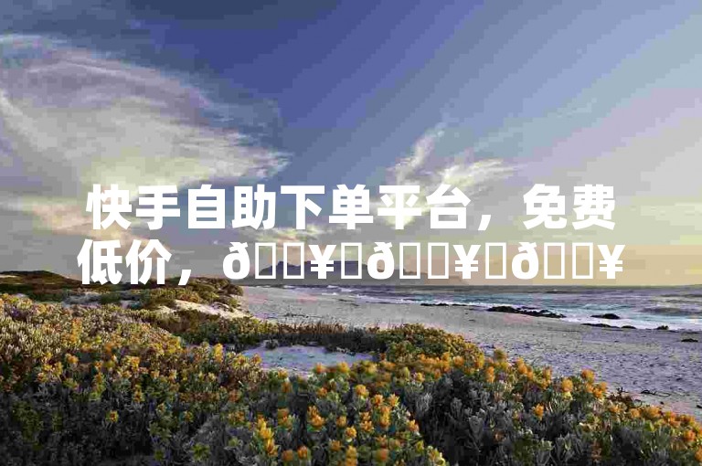 快手自助下单平台，免费低价，🔥✨🔥✨🔥✨