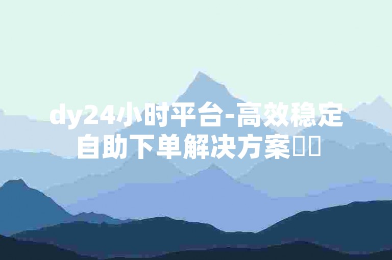 dy24小时平台-高效稳定自助下单解决方案✨✨