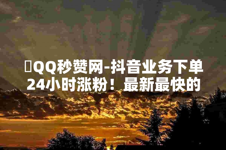 ✨QQ秒赞网-抖音业务下单24小时涨粉！最新最快的快速获赞网址推荐！