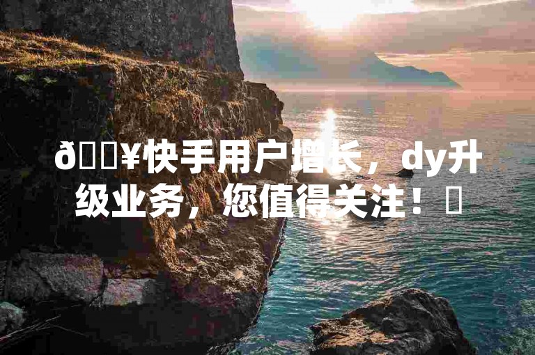 🔥快手用户增长，dy升级业务，您值得关注！✨