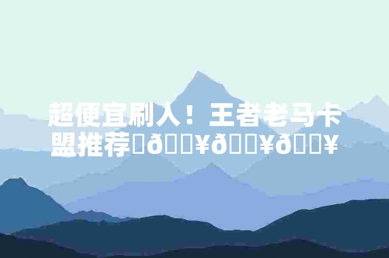 超便宜刷人！王者老马卡盟推荐✨🔥🔥🔥