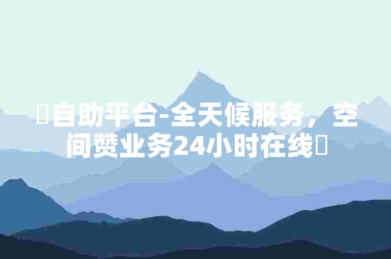 ✨自助平台-全天候服务，空间赞业务24小时在线✨