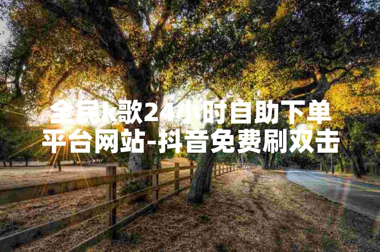 全民k歌24小时自助下单平台网站-抖音免费刷双击在线✨🔥