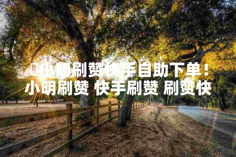 ✨小明刷赞快手自助下单！小明刷赞 快手刷赞 刷赞快手 自助下单 小明