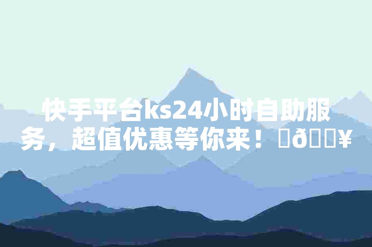 快手平台ks24小时自助服务，超值优惠等你来！✨🔥🔥🔥🔥🔥