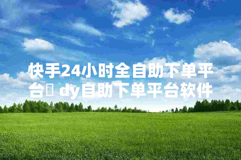 快手24小时全自助下单平台✨ dy自助下单平台软件✨