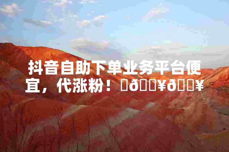 抖音自助下单业务平台便宜，代涨粉！✨🔥🔥
