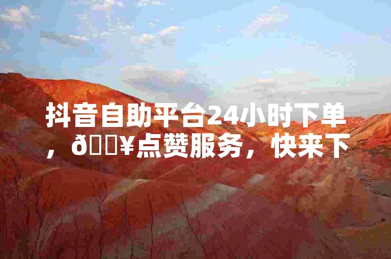 抖音自助平台24小时下单，🔥点赞服务，快来下单吧！✨
