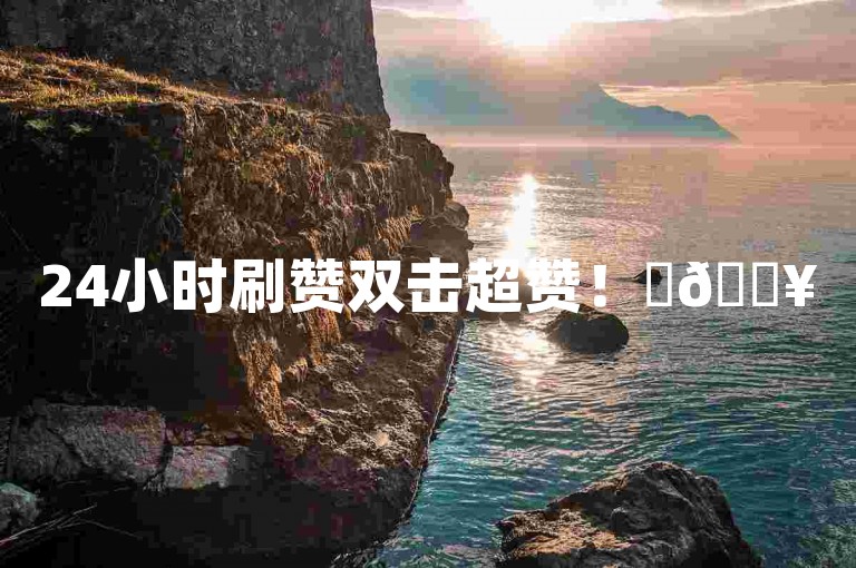 24小时刷赞双击超赞！✨🔥
