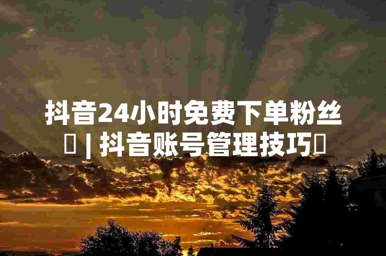 抖音24小时免费下单粉丝✨ | 抖音账号管理技巧✨