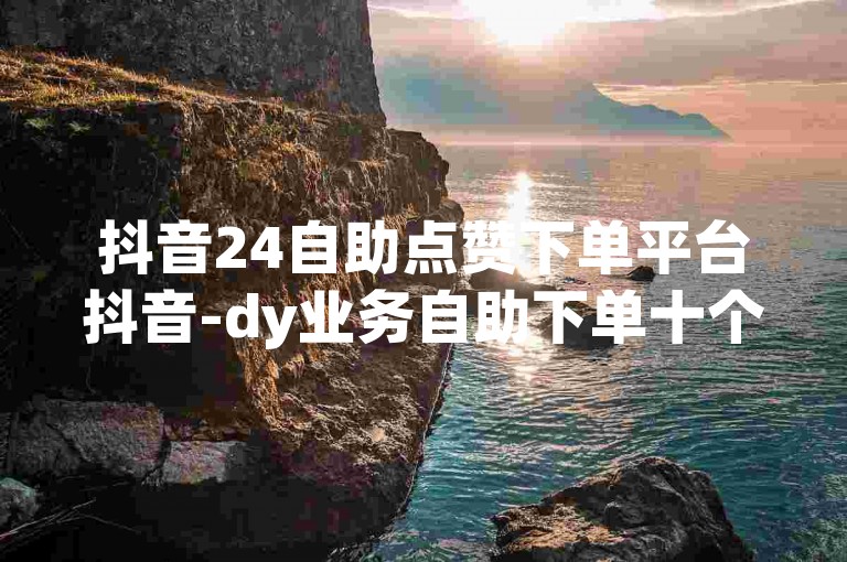抖音24自助点赞下单平台抖音-dy业务自助下单十个赞🔥🔥✨