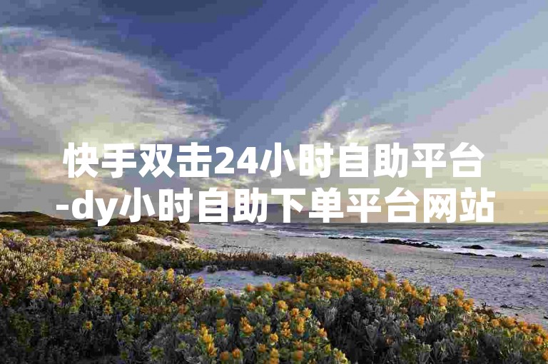 快手双击24小时自助平台-dy小时自助下单平台网站便宜✨✨✨