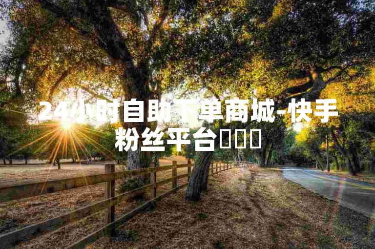 24小时自助下单商城-快手粉丝平台✨✨✨