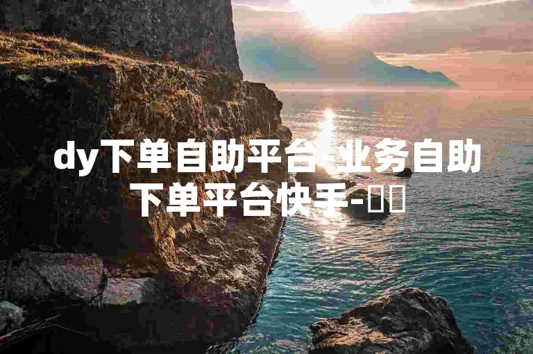 dy下单自助平台-业务自助下单平台快手-✨✨