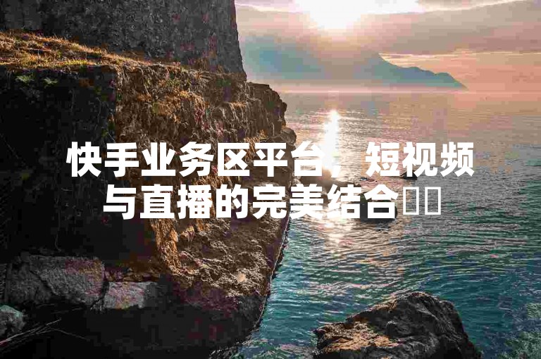 快手业务区平台，短视频与直播的完美结合✨✨
