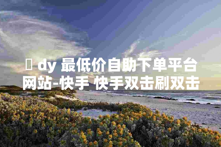 ✨ dy 最低价自助下单平台网站-快手 快手双击刷双击！✨