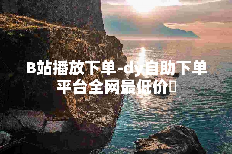 B站播放下单-dy自助下单平台全网最低价✨