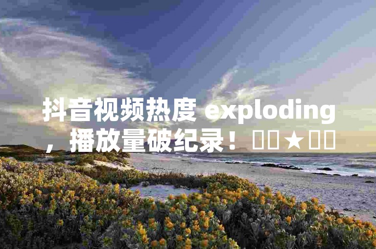 抖音视频热度 exploding，播放量破纪录！✨✨★✨✨✨