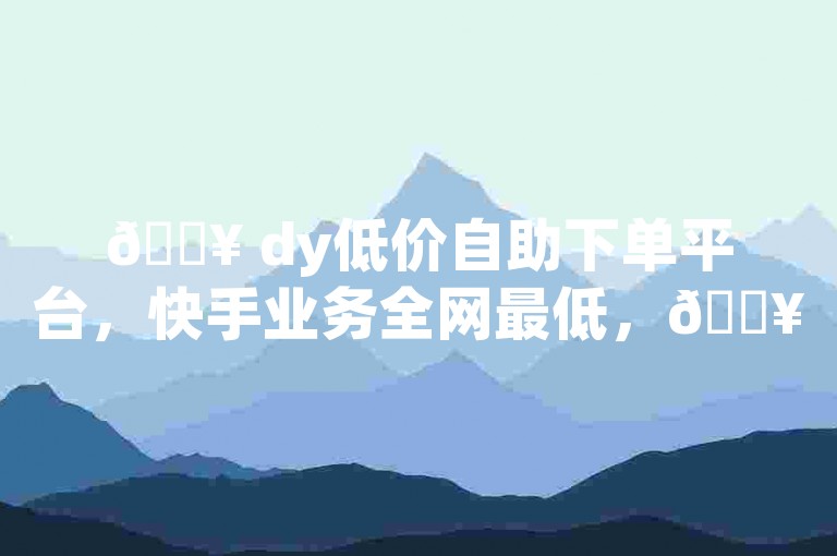 🔥 dy低价自助下单平台，快手业务全网最低，🔥赞！
