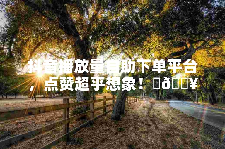 抖音播放量自助下单平台，点赞超乎想象！✨🔥🔥🔥🔥