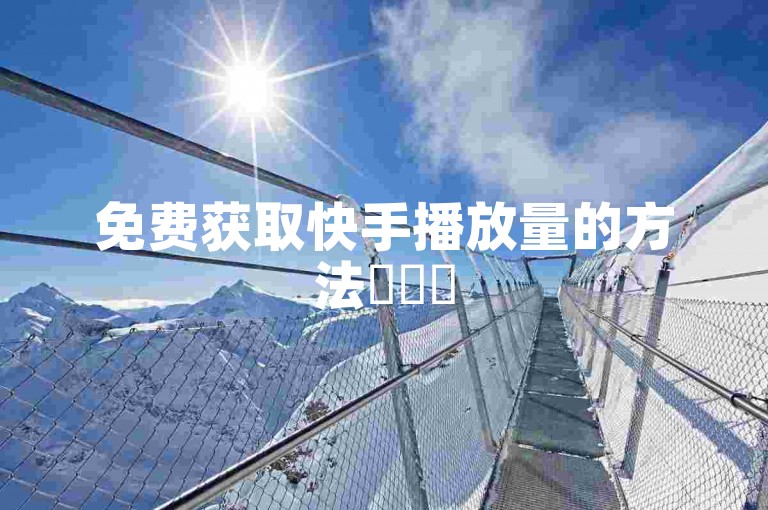 免费获取快手播放量的方法✨✨✨