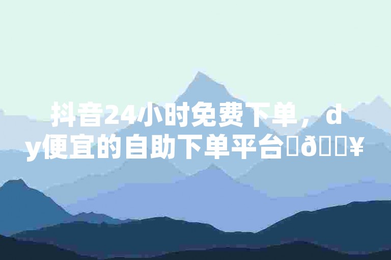 抖音24小时免费下单，dy便宜的自助下单平台✨🔥