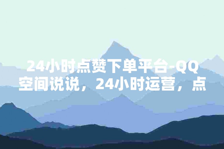 24小时点赞下单平台-QQ空间说说，24小时运营，点赞无忧✨✨