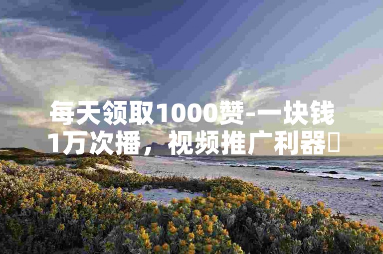 每天领取1000赞-一块钱1万次播，视频推广利器✨✨✨