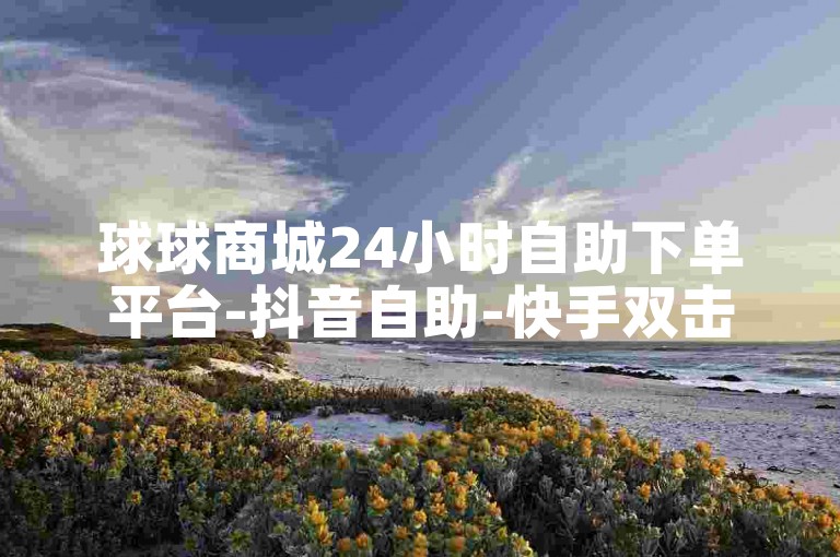 球球商城24小时自助下单平台-抖音自助-快手双击播放量网站下单✨✨✨