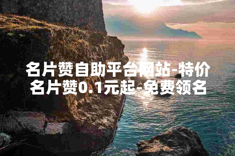 名片赞自助平台网站-特价名片赞0.1元起-免费领名片赞✨✨✨