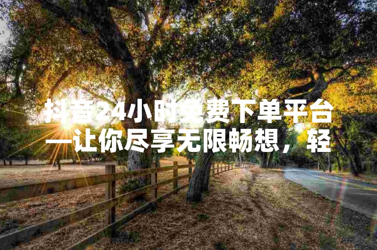 抖音24小时免费下单平台—让你尽享无限畅想，轻松实现梦想✨ KS业务下单平台秒到-ks业务下单震撼爆料🔥
