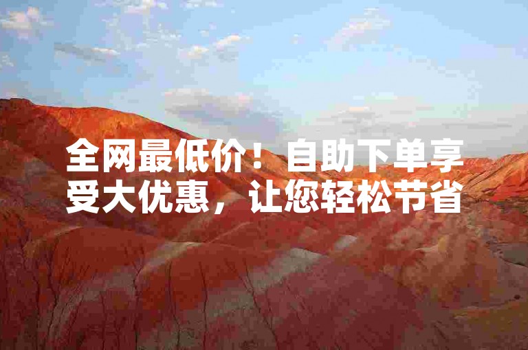 全网最低价！自助下单享受大优惠，让您轻松节省成本-✨🔥