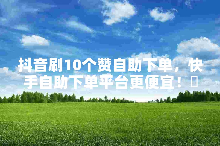 抖音刷10个赞自助下单，快手自助下单平台更便宜！✨✨🔥
