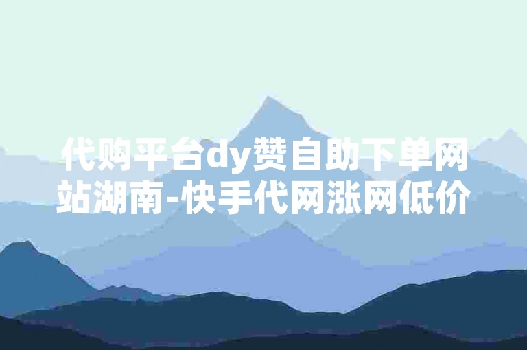 代购平台dy赞自助下单网站湖南-快手代网涨网低价✨