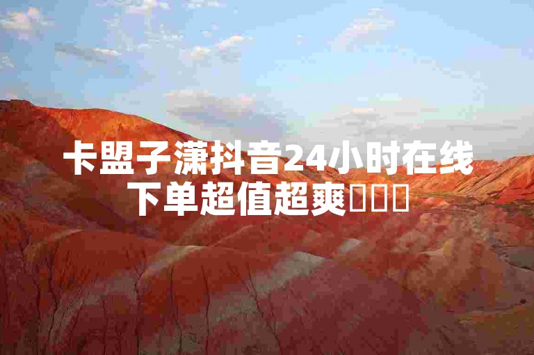 卡盟子潇抖音24小时在线下单超值超爽✨✨✨