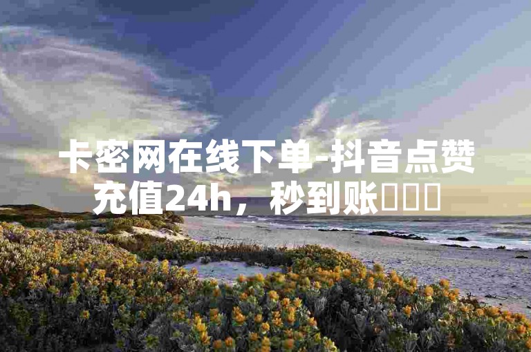 卡密网在线下单-抖音点赞充值24h，秒到账✨✨✨
