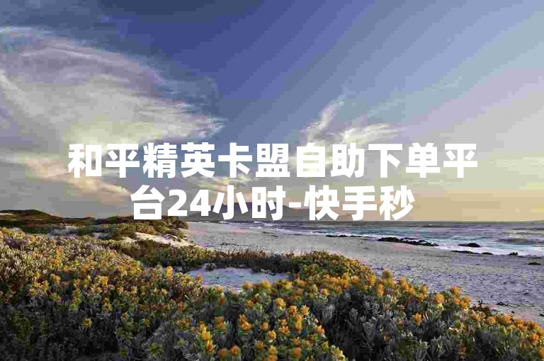 和平精英卡盟自助下单平台24小时-快手秒5000赞✨✨✨