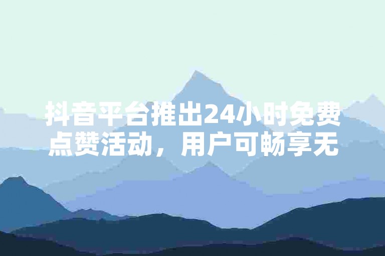 抖音平台推出24小时免费点赞活动，用户可畅享无限点赞特权✨🔥🔥🔥