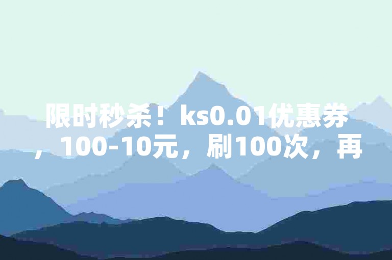 限时秒杀！ks0.01优惠券，100-10元，刷100次，再不划算就来不及了！✨✨✨✨✨✨✨✨✨✨✨✨✨