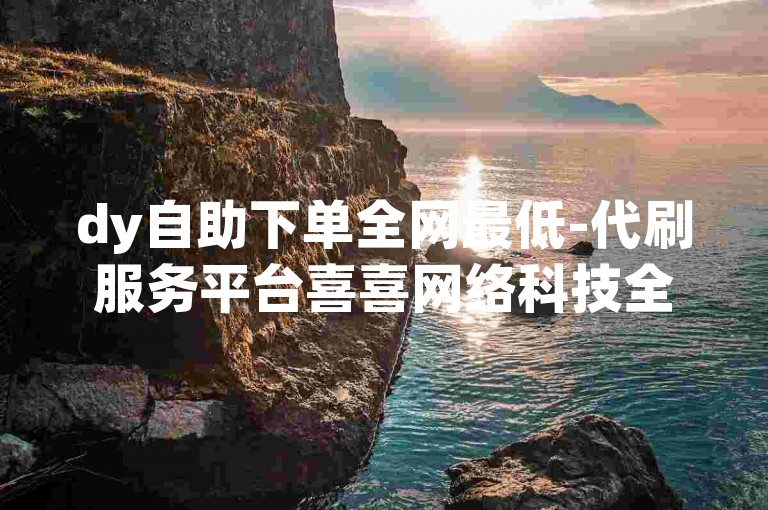 dy自助下单全网最低-代刷服务平台喜喜网络科技全新升级✨🚀✨